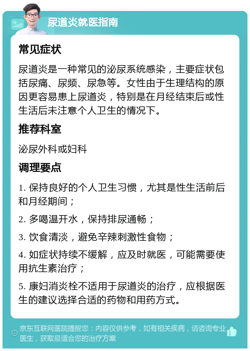 尿道炎就医指南 常见症状 尿道炎是一种常见的泌尿系统感染，主要症状包括尿痛、尿频、尿急等。女性由于生理结构的原因更容易患上尿道炎，特别是在月经结束后或性生活后未注意个人卫生的情况下。 推荐科室 泌尿外科或妇科 调理要点 1. 保持良好的个人卫生习惯，尤其是性生活前后和月经期间； 2. 多喝温开水，保持排尿通畅； 3. 饮食清淡，避免辛辣刺激性食物； 4. 如症状持续不缓解，应及时就医，可能需要使用抗生素治疗； 5. 康妇消炎栓不适用于尿道炎的治疗，应根据医生的建议选择合适的药物和用药方式。