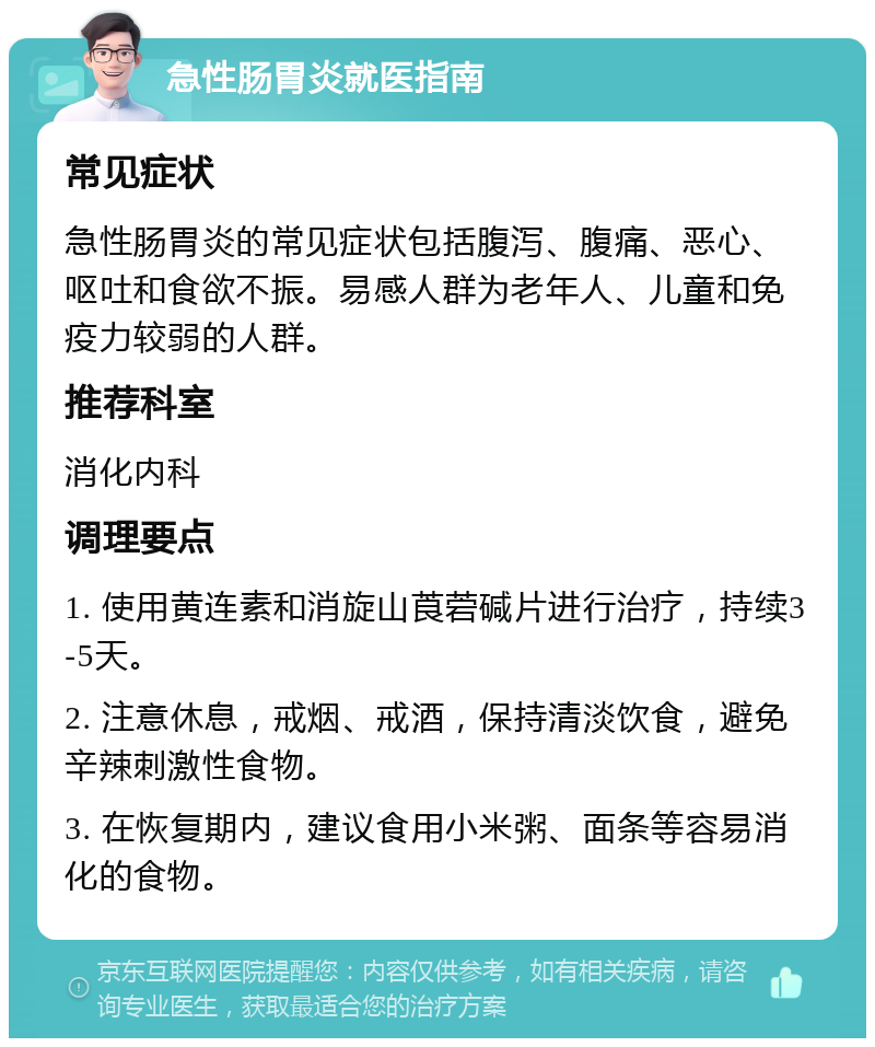 急性肠胃炎就医指南 常见症状 急性肠胃炎的常见症状包括腹泻、腹痛、恶心、呕吐和食欲不振。易感人群为老年人、儿童和免疫力较弱的人群。 推荐科室 消化内科 调理要点 1. 使用黄连素和消旋山莨菪碱片进行治疗，持续3-5天。 2. 注意休息，戒烟、戒酒，保持清淡饮食，避免辛辣刺激性食物。 3. 在恢复期内，建议食用小米粥、面条等容易消化的食物。