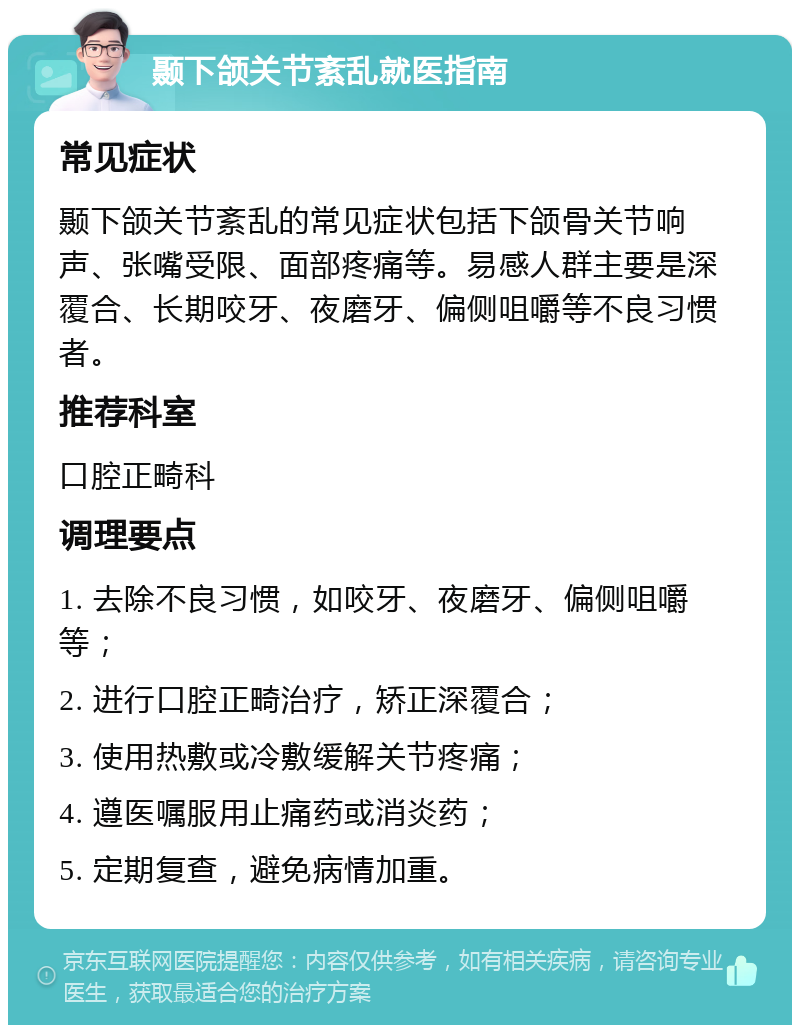 颞下颌关节紊乱就医指南 常见症状 颞下颌关节紊乱的常见症状包括下颌骨关节响声、张嘴受限、面部疼痛等。易感人群主要是深覆合、长期咬牙、夜磨牙、偏侧咀嚼等不良习惯者。 推荐科室 口腔正畸科 调理要点 1. 去除不良习惯，如咬牙、夜磨牙、偏侧咀嚼等； 2. 进行口腔正畸治疗，矫正深覆合； 3. 使用热敷或冷敷缓解关节疼痛； 4. 遵医嘱服用止痛药或消炎药； 5. 定期复查，避免病情加重。