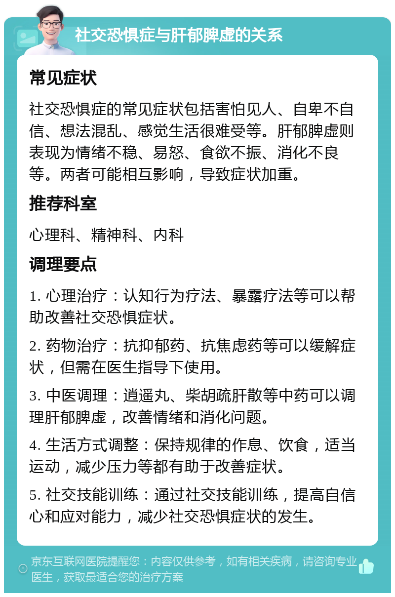 社交恐惧症与肝郁脾虚的关系 常见症状 社交恐惧症的常见症状包括害怕见人、自卑不自信、想法混乱、感觉生活很难受等。肝郁脾虚则表现为情绪不稳、易怒、食欲不振、消化不良等。两者可能相互影响，导致症状加重。 推荐科室 心理科、精神科、内科 调理要点 1. 心理治疗：认知行为疗法、暴露疗法等可以帮助改善社交恐惧症状。 2. 药物治疗：抗抑郁药、抗焦虑药等可以缓解症状，但需在医生指导下使用。 3. 中医调理：逍遥丸、柴胡疏肝散等中药可以调理肝郁脾虚，改善情绪和消化问题。 4. 生活方式调整：保持规律的作息、饮食，适当运动，减少压力等都有助于改善症状。 5. 社交技能训练：通过社交技能训练，提高自信心和应对能力，减少社交恐惧症状的发生。