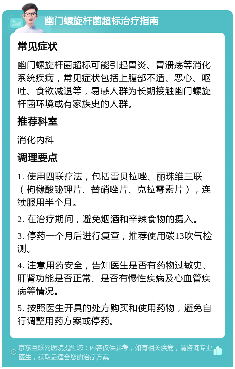 幽门螺旋杆菌超标治疗指南 常见症状 幽门螺旋杆菌超标可能引起胃炎、胃溃疡等消化系统疾病，常见症状包括上腹部不适、恶心、呕吐、食欲减退等，易感人群为长期接触幽门螺旋杆菌环境或有家族史的人群。 推荐科室 消化内科 调理要点 1. 使用四联疗法，包括雷贝拉唑、丽珠维三联（枸橼酸铋钾片、替硝唑片、克拉霉素片），连续服用半个月。 2. 在治疗期间，避免烟酒和辛辣食物的摄入。 3. 停药一个月后进行复查，推荐使用碳13吹气检测。 4. 注意用药安全，告知医生是否有药物过敏史、肝肾功能是否正常、是否有慢性疾病及心血管疾病等情况。 5. 按照医生开具的处方购买和使用药物，避免自行调整用药方案或停药。