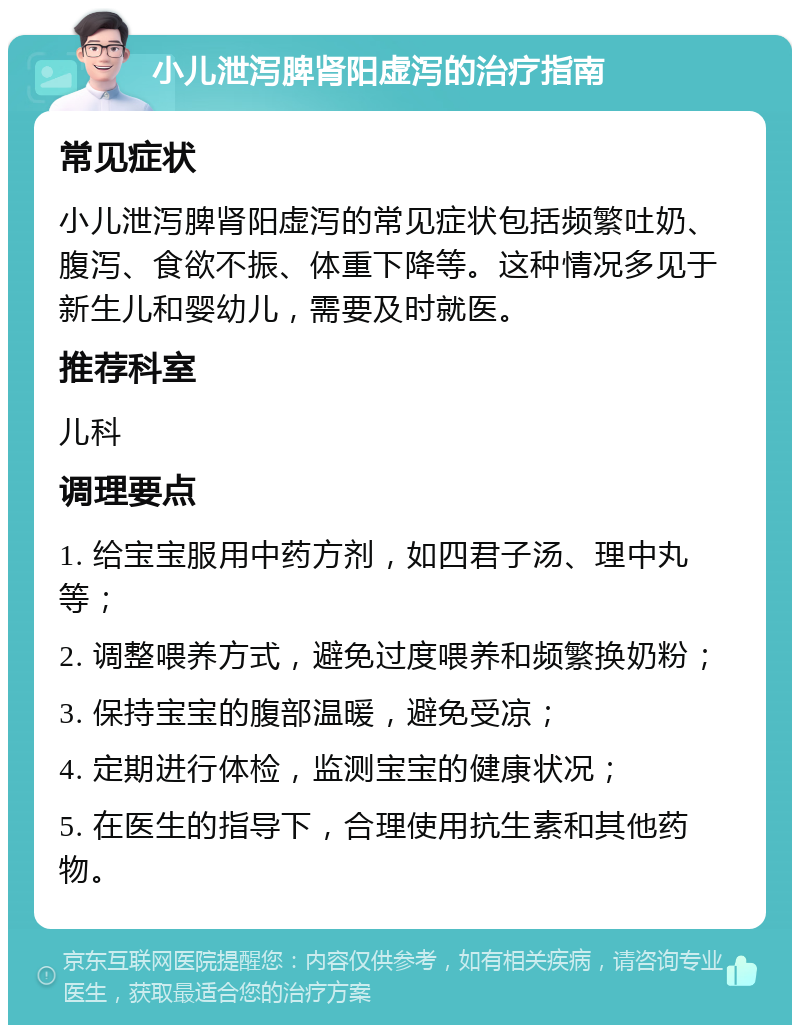 小儿泄泻脾肾阳虚泻的治疗指南 常见症状 小儿泄泻脾肾阳虚泻的常见症状包括频繁吐奶、腹泻、食欲不振、体重下降等。这种情况多见于新生儿和婴幼儿，需要及时就医。 推荐科室 儿科 调理要点 1. 给宝宝服用中药方剂，如四君子汤、理中丸等； 2. 调整喂养方式，避免过度喂养和频繁换奶粉； 3. 保持宝宝的腹部温暖，避免受凉； 4. 定期进行体检，监测宝宝的健康状况； 5. 在医生的指导下，合理使用抗生素和其他药物。