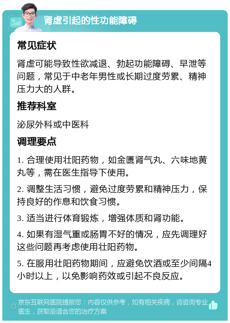 肾虚引起的性功能障碍 常见症状 肾虚可能导致性欲减退、勃起功能障碍、早泄等问题，常见于中老年男性或长期过度劳累、精神压力大的人群。 推荐科室 泌尿外科或中医科 调理要点 1. 合理使用壮阳药物，如金匮肾气丸、六味地黄丸等，需在医生指导下使用。 2. 调整生活习惯，避免过度劳累和精神压力，保持良好的作息和饮食习惯。 3. 适当进行体育锻炼，增强体质和肾功能。 4. 如果有湿气重或肠胃不好的情况，应先调理好这些问题再考虑使用壮阳药物。 5. 在服用壮阳药物期间，应避免饮酒或至少间隔4小时以上，以免影响药效或引起不良反应。