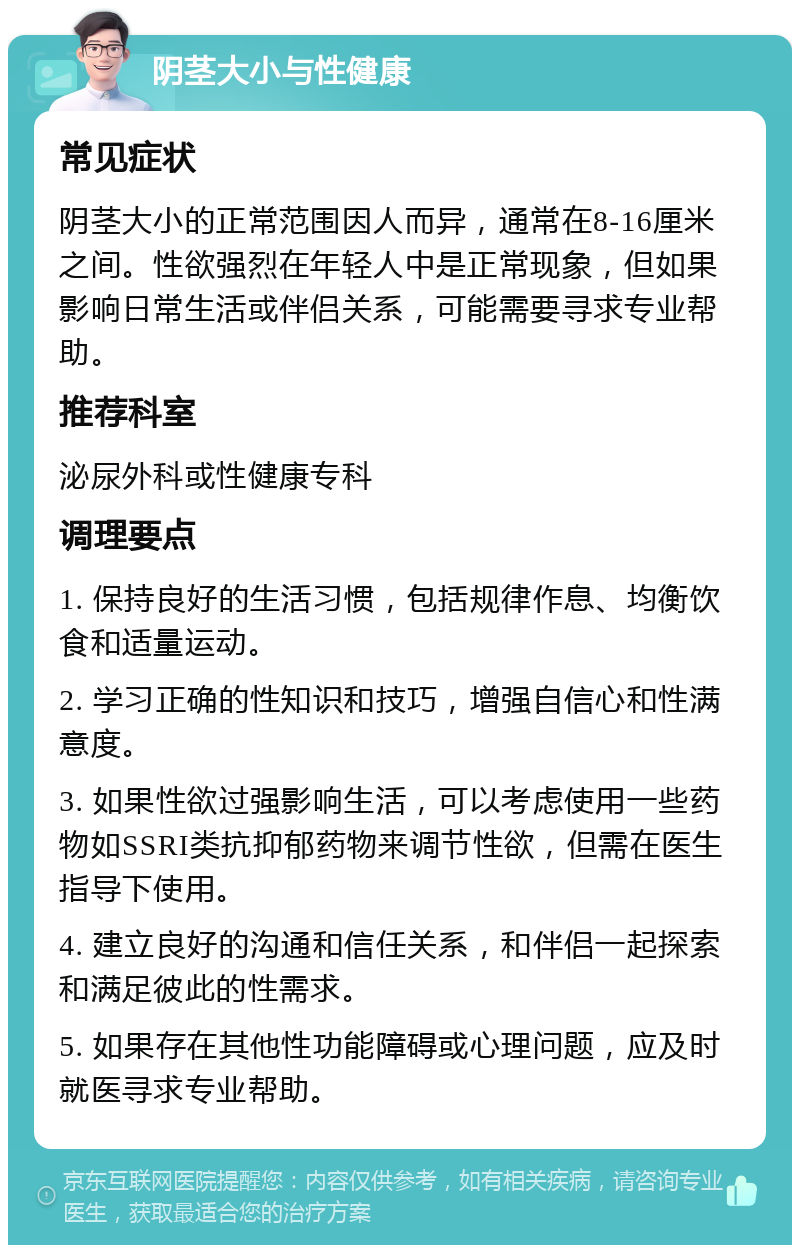 阴茎大小与性健康 常见症状 阴茎大小的正常范围因人而异，通常在8-16厘米之间。性欲强烈在年轻人中是正常现象，但如果影响日常生活或伴侣关系，可能需要寻求专业帮助。 推荐科室 泌尿外科或性健康专科 调理要点 1. 保持良好的生活习惯，包括规律作息、均衡饮食和适量运动。 2. 学习正确的性知识和技巧，增强自信心和性满意度。 3. 如果性欲过强影响生活，可以考虑使用一些药物如SSRI类抗抑郁药物来调节性欲，但需在医生指导下使用。 4. 建立良好的沟通和信任关系，和伴侣一起探索和满足彼此的性需求。 5. 如果存在其他性功能障碍或心理问题，应及时就医寻求专业帮助。