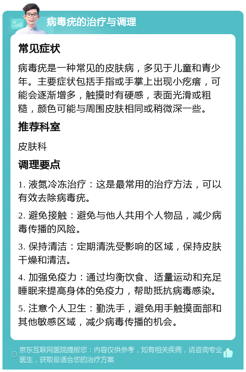 病毒疣的治疗与调理 常见症状 病毒疣是一种常见的皮肤病，多见于儿童和青少年。主要症状包括手指或手掌上出现小疙瘩，可能会逐渐增多，触摸时有硬感，表面光滑或粗糙，颜色可能与周围皮肤相同或稍微深一些。 推荐科室 皮肤科 调理要点 1. 液氮冷冻治疗：这是最常用的治疗方法，可以有效去除病毒疣。 2. 避免接触：避免与他人共用个人物品，减少病毒传播的风险。 3. 保持清洁：定期清洗受影响的区域，保持皮肤干燥和清洁。 4. 加强免疫力：通过均衡饮食、适量运动和充足睡眠来提高身体的免疫力，帮助抵抗病毒感染。 5. 注意个人卫生：勤洗手，避免用手触摸面部和其他敏感区域，减少病毒传播的机会。