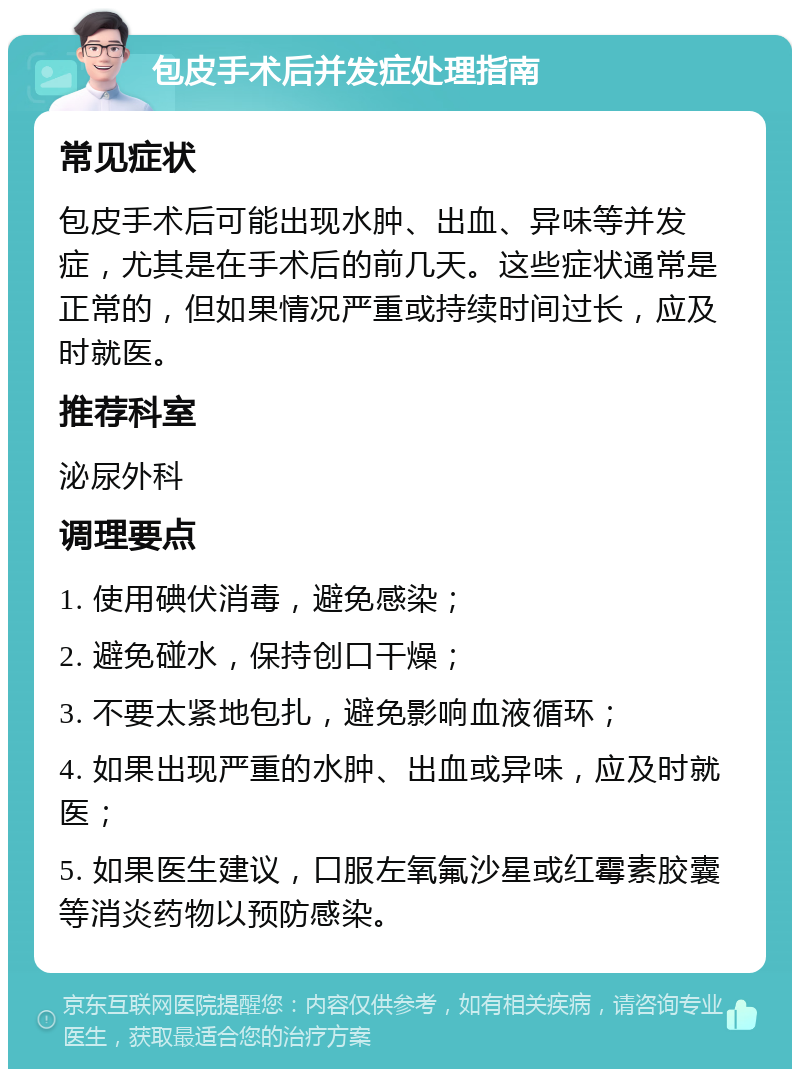 包皮手术后并发症处理指南 常见症状 包皮手术后可能出现水肿、出血、异味等并发症，尤其是在手术后的前几天。这些症状通常是正常的，但如果情况严重或持续时间过长，应及时就医。 推荐科室 泌尿外科 调理要点 1. 使用碘伏消毒，避免感染； 2. 避免碰水，保持创口干燥； 3. 不要太紧地包扎，避免影响血液循环； 4. 如果出现严重的水肿、出血或异味，应及时就医； 5. 如果医生建议，口服左氧氟沙星或红霉素胶囊等消炎药物以预防感染。