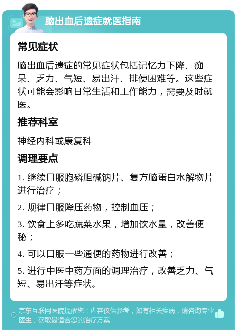 脑出血后遗症就医指南 常见症状 脑出血后遗症的常见症状包括记忆力下降、痴呆、乏力、气短、易出汗、排便困难等。这些症状可能会影响日常生活和工作能力，需要及时就医。 推荐科室 神经内科或康复科 调理要点 1. 继续口服胞磷胆碱钠片、复方脑蛋白水解物片进行治疗； 2. 规律口服降压药物，控制血压； 3. 饮食上多吃蔬菜水果，增加饮水量，改善便秘； 4. 可以口服一些通便的药物进行改善； 5. 进行中医中药方面的调理治疗，改善乏力、气短、易出汗等症状。