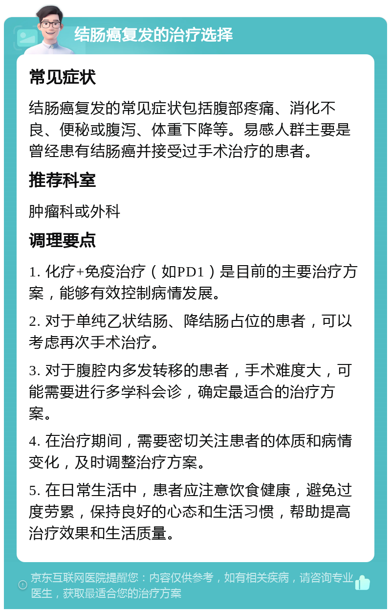 结肠癌复发的治疗选择 常见症状 结肠癌复发的常见症状包括腹部疼痛、消化不良、便秘或腹泻、体重下降等。易感人群主要是曾经患有结肠癌并接受过手术治疗的患者。 推荐科室 肿瘤科或外科 调理要点 1. 化疗+免疫治疗（如PD1）是目前的主要治疗方案，能够有效控制病情发展。 2. 对于单纯乙状结肠、降结肠占位的患者，可以考虑再次手术治疗。 3. 对于腹腔内多发转移的患者，手术难度大，可能需要进行多学科会诊，确定最适合的治疗方案。 4. 在治疗期间，需要密切关注患者的体质和病情变化，及时调整治疗方案。 5. 在日常生活中，患者应注意饮食健康，避免过度劳累，保持良好的心态和生活习惯，帮助提高治疗效果和生活质量。