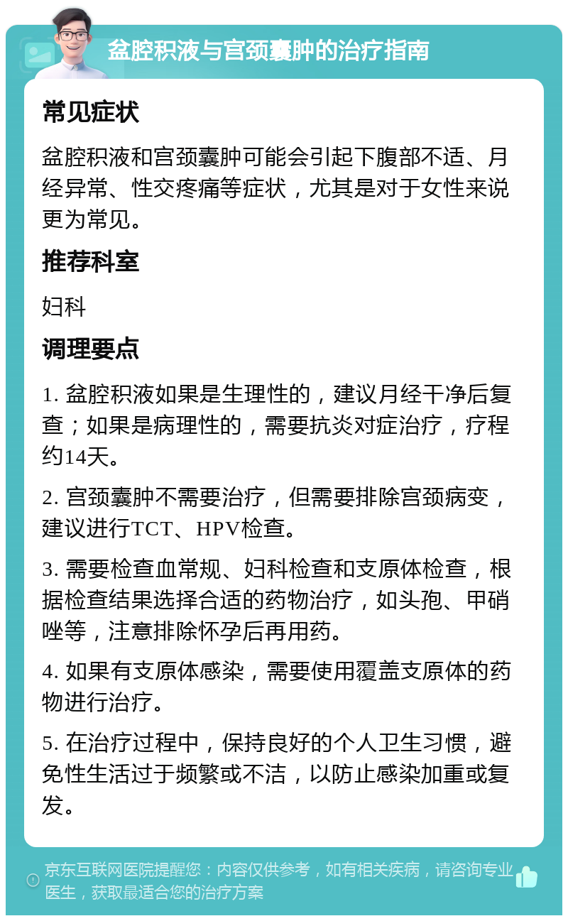 盆腔积液与宫颈囊肿的治疗指南 常见症状 盆腔积液和宫颈囊肿可能会引起下腹部不适、月经异常、性交疼痛等症状，尤其是对于女性来说更为常见。 推荐科室 妇科 调理要点 1. 盆腔积液如果是生理性的，建议月经干净后复查；如果是病理性的，需要抗炎对症治疗，疗程约14天。 2. 宫颈囊肿不需要治疗，但需要排除宫颈病变，建议进行TCT、HPV检查。 3. 需要检查血常规、妇科检查和支原体检查，根据检查结果选择合适的药物治疗，如头孢、甲硝唑等，注意排除怀孕后再用药。 4. 如果有支原体感染，需要使用覆盖支原体的药物进行治疗。 5. 在治疗过程中，保持良好的个人卫生习惯，避免性生活过于频繁或不洁，以防止感染加重或复发。