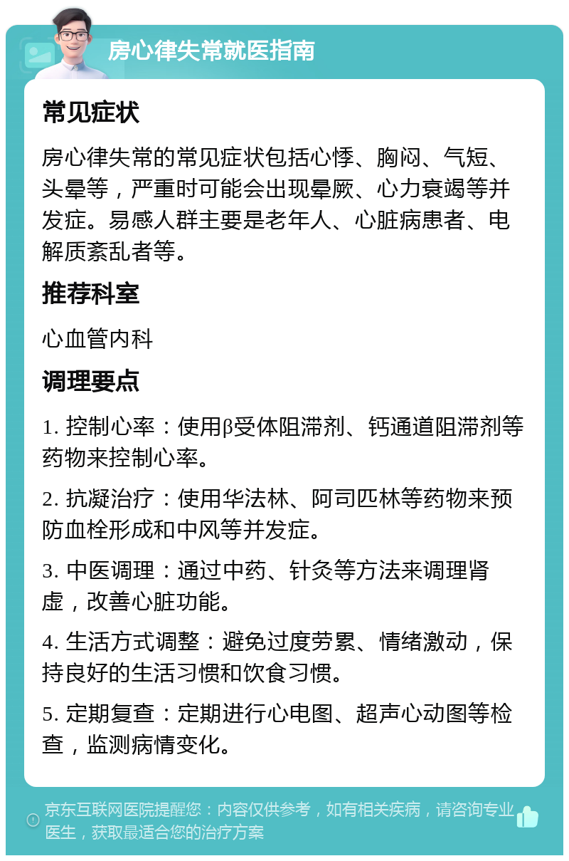 房心律失常就医指南 常见症状 房心律失常的常见症状包括心悸、胸闷、气短、头晕等，严重时可能会出现晕厥、心力衰竭等并发症。易感人群主要是老年人、心脏病患者、电解质紊乱者等。 推荐科室 心血管内科 调理要点 1. 控制心率：使用β受体阻滞剂、钙通道阻滞剂等药物来控制心率。 2. 抗凝治疗：使用华法林、阿司匹林等药物来预防血栓形成和中风等并发症。 3. 中医调理：通过中药、针灸等方法来调理肾虚，改善心脏功能。 4. 生活方式调整：避免过度劳累、情绪激动，保持良好的生活习惯和饮食习惯。 5. 定期复查：定期进行心电图、超声心动图等检查，监测病情变化。