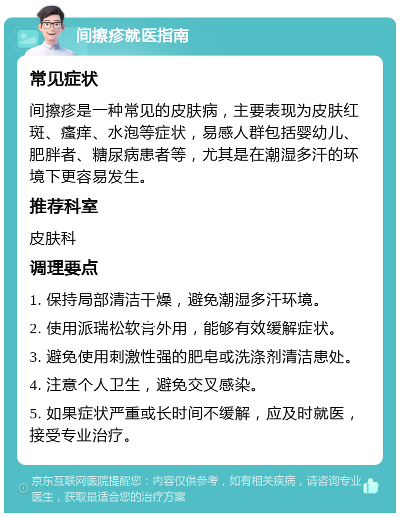 间擦疹就医指南 常见症状 间擦疹是一种常见的皮肤病，主要表现为皮肤红斑、瘙痒、水泡等症状，易感人群包括婴幼儿、肥胖者、糖尿病患者等，尤其是在潮湿多汗的环境下更容易发生。 推荐科室 皮肤科 调理要点 1. 保持局部清洁干燥，避免潮湿多汗环境。 2. 使用派瑞松软膏外用，能够有效缓解症状。 3. 避免使用刺激性强的肥皂或洗涤剂清洁患处。 4. 注意个人卫生，避免交叉感染。 5. 如果症状严重或长时间不缓解，应及时就医，接受专业治疗。