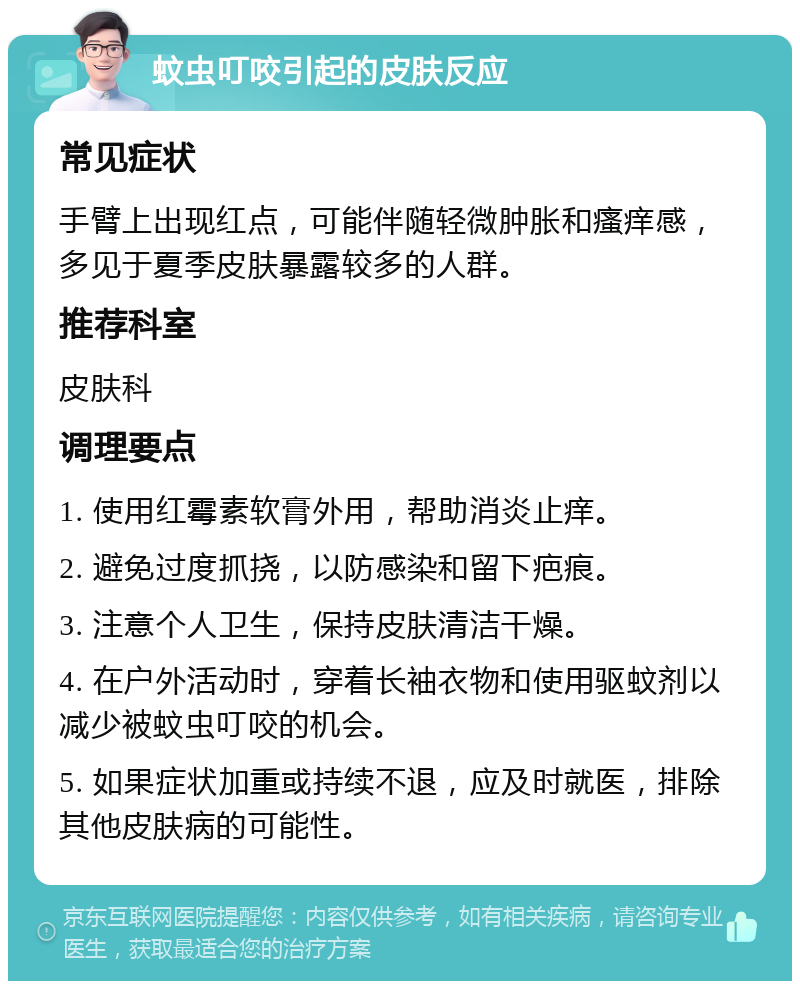 蚊虫叮咬引起的皮肤反应 常见症状 手臂上出现红点，可能伴随轻微肿胀和瘙痒感，多见于夏季皮肤暴露较多的人群。 推荐科室 皮肤科 调理要点 1. 使用红霉素软膏外用，帮助消炎止痒。 2. 避免过度抓挠，以防感染和留下疤痕。 3. 注意个人卫生，保持皮肤清洁干燥。 4. 在户外活动时，穿着长袖衣物和使用驱蚊剂以减少被蚊虫叮咬的机会。 5. 如果症状加重或持续不退，应及时就医，排除其他皮肤病的可能性。