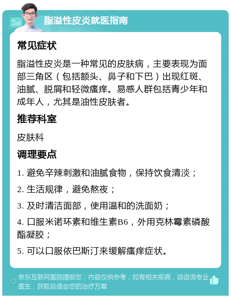 脂溢性皮炎就医指南 常见症状 脂溢性皮炎是一种常见的皮肤病，主要表现为面部三角区（包括额头、鼻子和下巴）出现红斑、油腻、脱屑和轻微瘙痒。易感人群包括青少年和成年人，尤其是油性皮肤者。 推荐科室 皮肤科 调理要点 1. 避免辛辣刺激和油腻食物，保持饮食清淡； 2. 生活规律，避免熬夜； 3. 及时清洁面部，使用温和的洗面奶； 4. 口服米诺环素和维生素B6，外用克林霉素磷酸酯凝胶； 5. 可以口服依巴斯汀来缓解瘙痒症状。