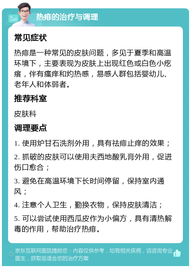 热痱的治疗与调理 常见症状 热痱是一种常见的皮肤问题，多见于夏季和高温环境下，主要表现为皮肤上出现红色或白色小疙瘩，伴有瘙痒和灼热感，易感人群包括婴幼儿、老年人和体弱者。 推荐科室 皮肤科 调理要点 1. 使用炉甘石洗剂外用，具有祛痱止痒的效果； 2. 抓破的皮肤可以使用夫西地酸乳膏外用，促进伤口愈合； 3. 避免在高温环境下长时间停留，保持室内通风； 4. 注意个人卫生，勤换衣物，保持皮肤清洁； 5. 可以尝试使用西瓜皮作为小偏方，具有清热解毒的作用，帮助治疗热痱。