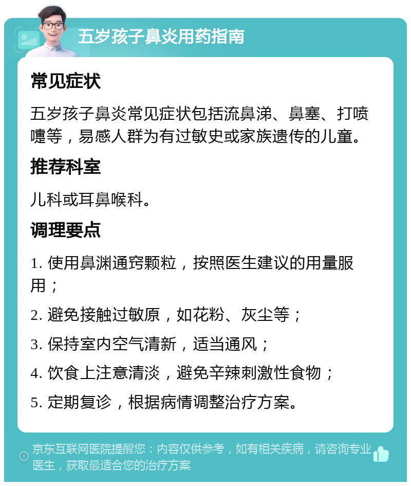 五岁孩子鼻炎用药指南 常见症状 五岁孩子鼻炎常见症状包括流鼻涕、鼻塞、打喷嚏等，易感人群为有过敏史或家族遗传的儿童。 推荐科室 儿科或耳鼻喉科。 调理要点 1. 使用鼻渊通窍颗粒，按照医生建议的用量服用； 2. 避免接触过敏原，如花粉、灰尘等； 3. 保持室内空气清新，适当通风； 4. 饮食上注意清淡，避免辛辣刺激性食物； 5. 定期复诊，根据病情调整治疗方案。