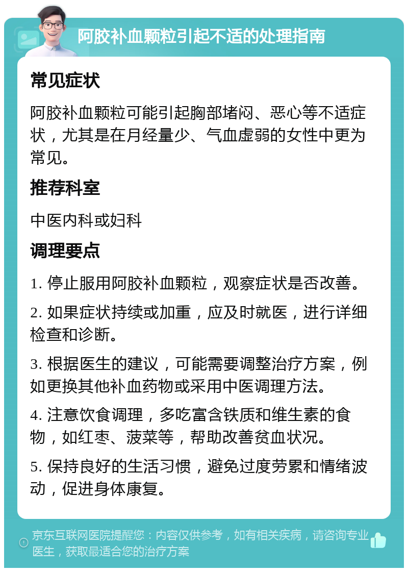 阿胶补血颗粒引起不适的处理指南 常见症状 阿胶补血颗粒可能引起胸部堵闷、恶心等不适症状，尤其是在月经量少、气血虚弱的女性中更为常见。 推荐科室 中医内科或妇科 调理要点 1. 停止服用阿胶补血颗粒，观察症状是否改善。 2. 如果症状持续或加重，应及时就医，进行详细检查和诊断。 3. 根据医生的建议，可能需要调整治疗方案，例如更换其他补血药物或采用中医调理方法。 4. 注意饮食调理，多吃富含铁质和维生素的食物，如红枣、菠菜等，帮助改善贫血状况。 5. 保持良好的生活习惯，避免过度劳累和情绪波动，促进身体康复。