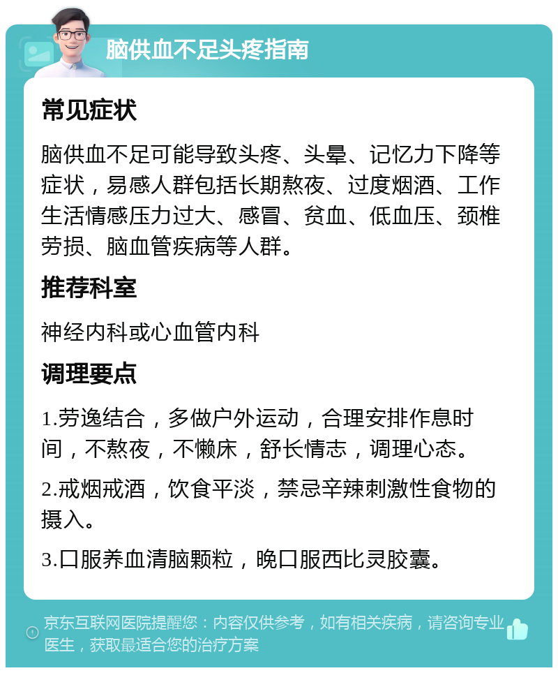 脑供血不足头疼指南 常见症状 脑供血不足可能导致头疼、头晕、记忆力下降等症状，易感人群包括长期熬夜、过度烟酒、工作生活情感压力过大、感冒、贫血、低血压、颈椎劳损、脑血管疾病等人群。 推荐科室 神经内科或心血管内科 调理要点 1.劳逸结合，多做户外运动，合理安排作息时间，不熬夜，不懒床，舒长情志，调理心态。 2.戒烟戒酒，饮食平淡，禁忌辛辣刺激性食物的摄入。 3.口服养血清脑颗粒，晚口服西比灵胶囊。