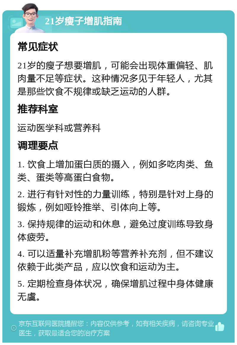 21岁瘦子增肌指南 常见症状 21岁的瘦子想要增肌，可能会出现体重偏轻、肌肉量不足等症状。这种情况多见于年轻人，尤其是那些饮食不规律或缺乏运动的人群。 推荐科室 运动医学科或营养科 调理要点 1. 饮食上增加蛋白质的摄入，例如多吃肉类、鱼类、蛋类等高蛋白食物。 2. 进行有针对性的力量训练，特别是针对上身的锻炼，例如哑铃推举、引体向上等。 3. 保持规律的运动和休息，避免过度训练导致身体疲劳。 4. 可以适量补充增肌粉等营养补充剂，但不建议依赖于此类产品，应以饮食和运动为主。 5. 定期检查身体状况，确保增肌过程中身体健康无虞。