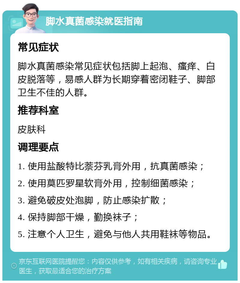 脚水真菌感染就医指南 常见症状 脚水真菌感染常见症状包括脚上起泡、瘙痒、白皮脱落等，易感人群为长期穿着密闭鞋子、脚部卫生不佳的人群。 推荐科室 皮肤科 调理要点 1. 使用盐酸特比萘芬乳膏外用，抗真菌感染； 2. 使用莫匹罗星软膏外用，控制细菌感染； 3. 避免破皮处泡脚，防止感染扩散； 4. 保持脚部干燥，勤换袜子； 5. 注意个人卫生，避免与他人共用鞋袜等物品。