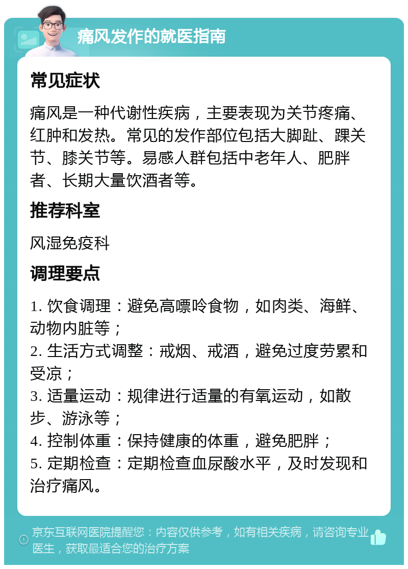 痛风发作的就医指南 常见症状 痛风是一种代谢性疾病，主要表现为关节疼痛、红肿和发热。常见的发作部位包括大脚趾、踝关节、膝关节等。易感人群包括中老年人、肥胖者、长期大量饮酒者等。 推荐科室 风湿免疫科 调理要点 1. 饮食调理：避免高嘌呤食物，如肉类、海鲜、动物内脏等； 2. 生活方式调整：戒烟、戒酒，避免过度劳累和受凉； 3. 适量运动：规律进行适量的有氧运动，如散步、游泳等； 4. 控制体重：保持健康的体重，避免肥胖； 5. 定期检查：定期检查血尿酸水平，及时发现和治疗痛风。