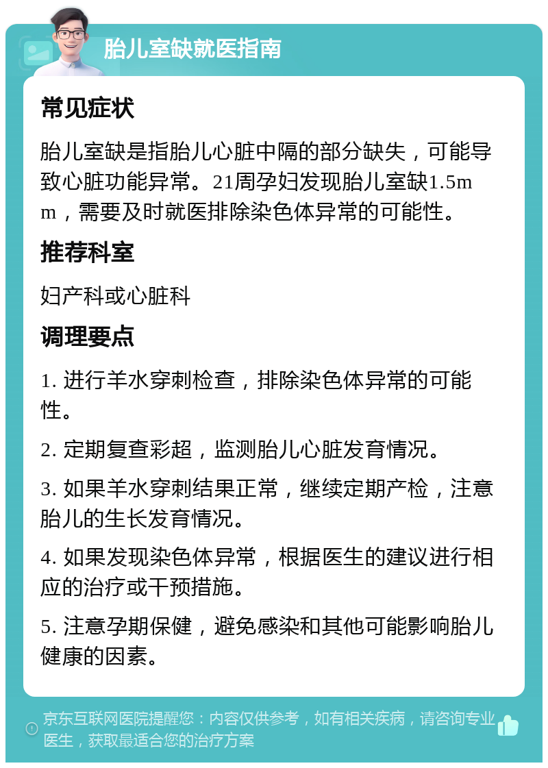 胎儿室缺就医指南 常见症状 胎儿室缺是指胎儿心脏中隔的部分缺失，可能导致心脏功能异常。21周孕妇发现胎儿室缺1.5mm，需要及时就医排除染色体异常的可能性。 推荐科室 妇产科或心脏科 调理要点 1. 进行羊水穿刺检查，排除染色体异常的可能性。 2. 定期复查彩超，监测胎儿心脏发育情况。 3. 如果羊水穿刺结果正常，继续定期产检，注意胎儿的生长发育情况。 4. 如果发现染色体异常，根据医生的建议进行相应的治疗或干预措施。 5. 注意孕期保健，避免感染和其他可能影响胎儿健康的因素。