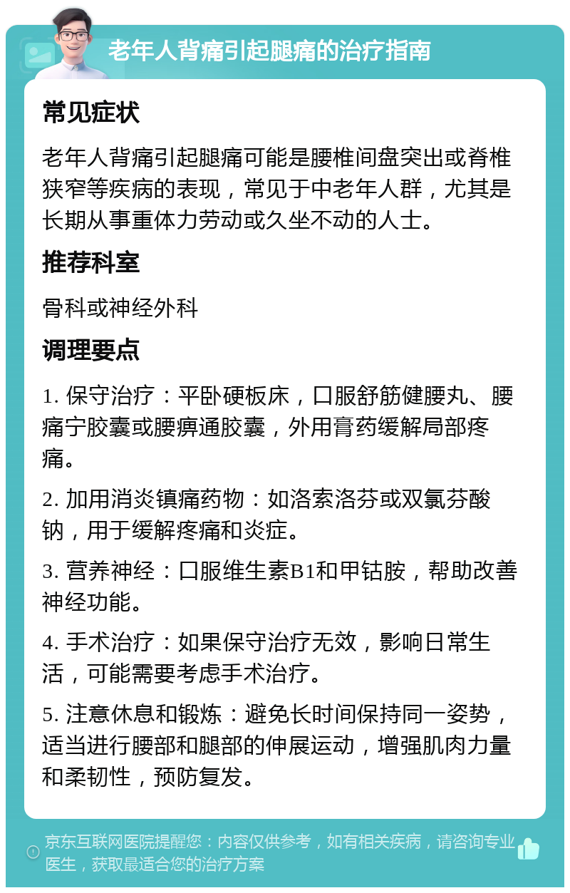 老年人背痛引起腿痛的治疗指南 常见症状 老年人背痛引起腿痛可能是腰椎间盘突出或脊椎狭窄等疾病的表现，常见于中老年人群，尤其是长期从事重体力劳动或久坐不动的人士。 推荐科室 骨科或神经外科 调理要点 1. 保守治疗：平卧硬板床，口服舒筋健腰丸、腰痛宁胶囊或腰痹通胶囊，外用膏药缓解局部疼痛。 2. 加用消炎镇痛药物：如洛索洛芬或双氯芬酸钠，用于缓解疼痛和炎症。 3. 营养神经：口服维生素B1和甲钴胺，帮助改善神经功能。 4. 手术治疗：如果保守治疗无效，影响日常生活，可能需要考虑手术治疗。 5. 注意休息和锻炼：避免长时间保持同一姿势，适当进行腰部和腿部的伸展运动，增强肌肉力量和柔韧性，预防复发。