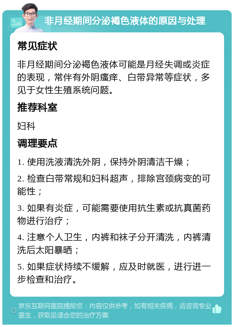 非月经期间分泌褐色液体的原因与处理 常见症状 非月经期间分泌褐色液体可能是月经失调或炎症的表现，常伴有外阴瘙痒、白带异常等症状，多见于女性生殖系统问题。 推荐科室 妇科 调理要点 1. 使用洗液清洗外阴，保持外阴清洁干燥； 2. 检查白带常规和妇科超声，排除宫颈病变的可能性； 3. 如果有炎症，可能需要使用抗生素或抗真菌药物进行治疗； 4. 注意个人卫生，内裤和袜子分开清洗，内裤清洗后太阳暴晒； 5. 如果症状持续不缓解，应及时就医，进行进一步检查和治疗。