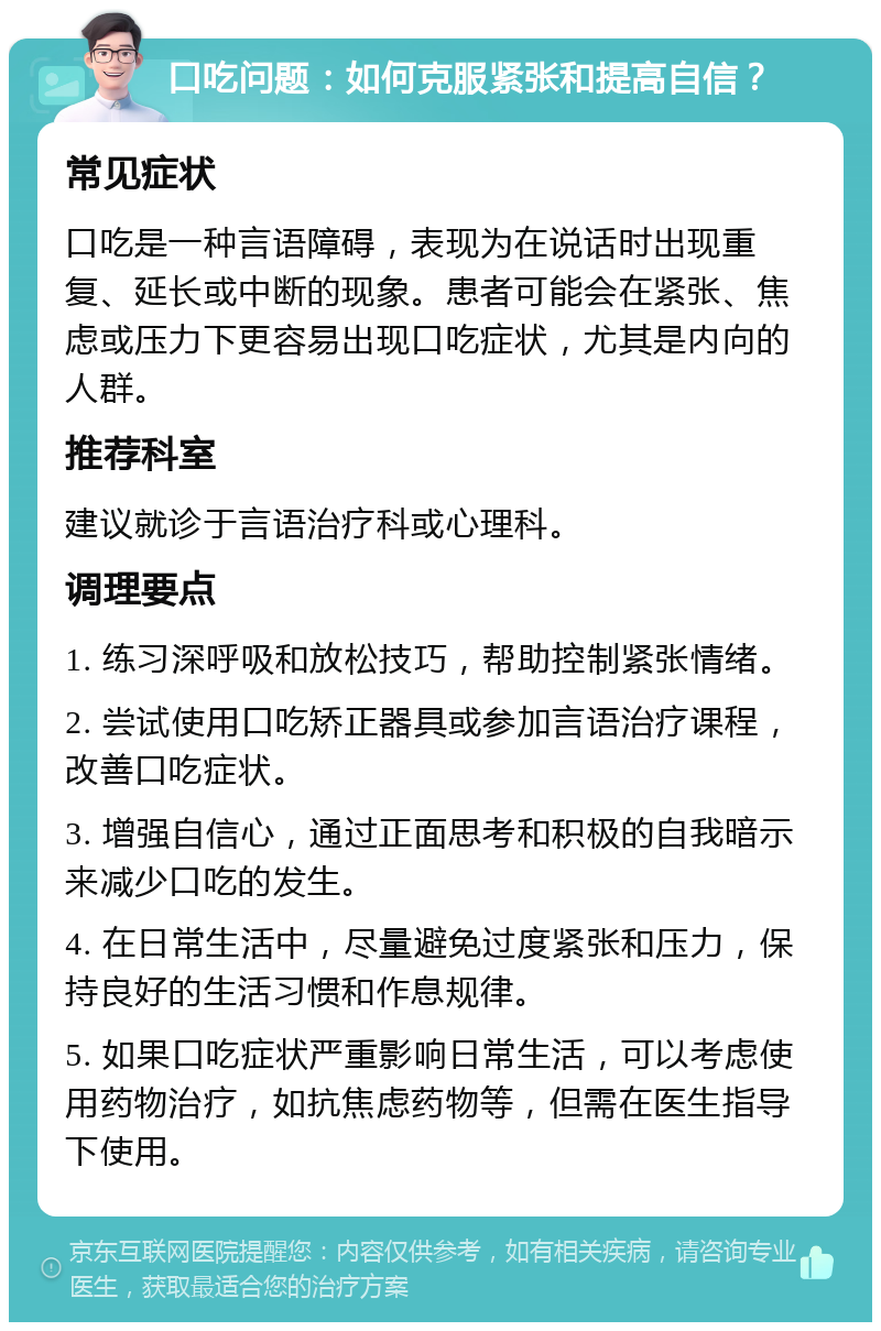 口吃问题：如何克服紧张和提高自信？ 常见症状 口吃是一种言语障碍，表现为在说话时出现重复、延长或中断的现象。患者可能会在紧张、焦虑或压力下更容易出现口吃症状，尤其是内向的人群。 推荐科室 建议就诊于言语治疗科或心理科。 调理要点 1. 练习深呼吸和放松技巧，帮助控制紧张情绪。 2. 尝试使用口吃矫正器具或参加言语治疗课程，改善口吃症状。 3. 增强自信心，通过正面思考和积极的自我暗示来减少口吃的发生。 4. 在日常生活中，尽量避免过度紧张和压力，保持良好的生活习惯和作息规律。 5. 如果口吃症状严重影响日常生活，可以考虑使用药物治疗，如抗焦虑药物等，但需在医生指导下使用。