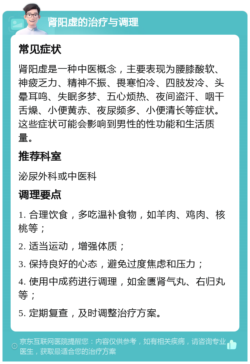 肾阳虚的治疗与调理 常见症状 肾阳虚是一种中医概念，主要表现为腰膝酸软、神疲乏力、精神不振、畏寒怕冷、四肢发冷、头晕耳鸣、失眠多梦、五心烦热、夜间盗汗、咽干舌燥、小便黄赤、夜尿频多、小便清长等症状。这些症状可能会影响到男性的性功能和生活质量。 推荐科室 泌尿外科或中医科 调理要点 1. 合理饮食，多吃温补食物，如羊肉、鸡肉、核桃等； 2. 适当运动，增强体质； 3. 保持良好的心态，避免过度焦虑和压力； 4. 使用中成药进行调理，如金匮肾气丸、右归丸等； 5. 定期复查，及时调整治疗方案。