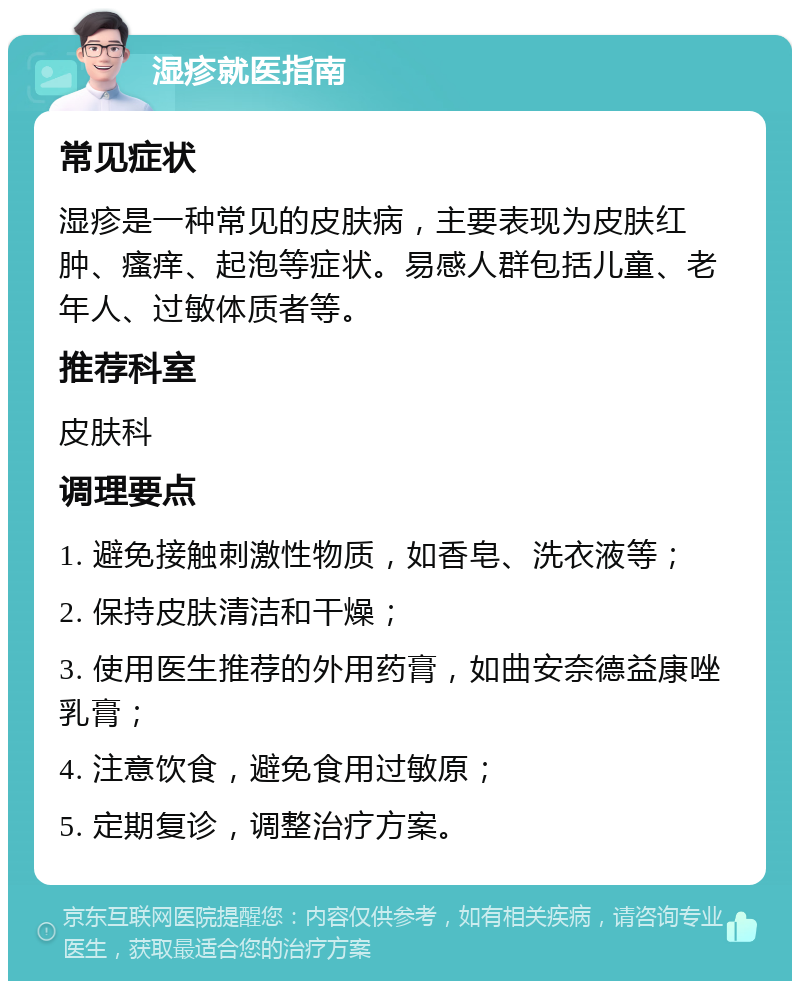 湿疹就医指南 常见症状 湿疹是一种常见的皮肤病，主要表现为皮肤红肿、瘙痒、起泡等症状。易感人群包括儿童、老年人、过敏体质者等。 推荐科室 皮肤科 调理要点 1. 避免接触刺激性物质，如香皂、洗衣液等； 2. 保持皮肤清洁和干燥； 3. 使用医生推荐的外用药膏，如曲安奈德益康唑乳膏； 4. 注意饮食，避免食用过敏原； 5. 定期复诊，调整治疗方案。