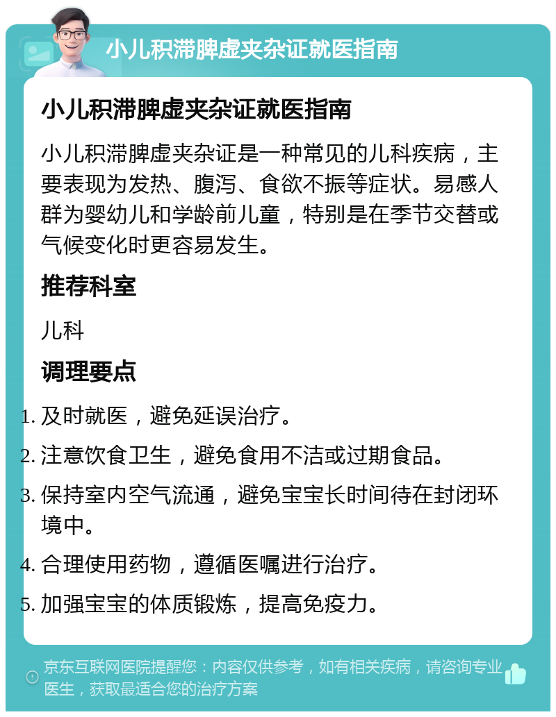 小儿积滞脾虚夹杂证就医指南 小儿积滞脾虚夹杂证就医指南 小儿积滞脾虚夹杂证是一种常见的儿科疾病，主要表现为发热、腹泻、食欲不振等症状。易感人群为婴幼儿和学龄前儿童，特别是在季节交替或气候变化时更容易发生。 推荐科室 儿科 调理要点 及时就医，避免延误治疗。 注意饮食卫生，避免食用不洁或过期食品。 保持室内空气流通，避免宝宝长时间待在封闭环境中。 合理使用药物，遵循医嘱进行治疗。 加强宝宝的体质锻炼，提高免疫力。