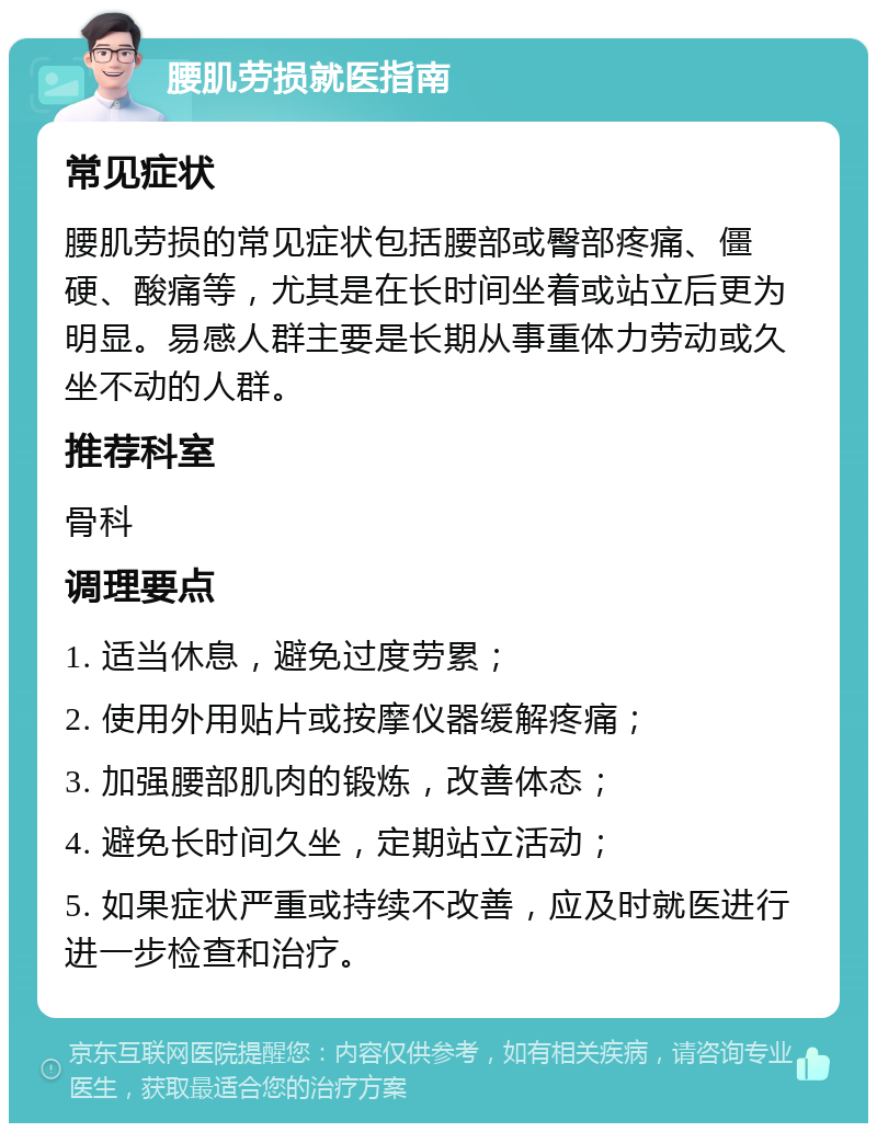 腰肌劳损就医指南 常见症状 腰肌劳损的常见症状包括腰部或臀部疼痛、僵硬、酸痛等，尤其是在长时间坐着或站立后更为明显。易感人群主要是长期从事重体力劳动或久坐不动的人群。 推荐科室 骨科 调理要点 1. 适当休息，避免过度劳累； 2. 使用外用贴片或按摩仪器缓解疼痛； 3. 加强腰部肌肉的锻炼，改善体态； 4. 避免长时间久坐，定期站立活动； 5. 如果症状严重或持续不改善，应及时就医进行进一步检查和治疗。