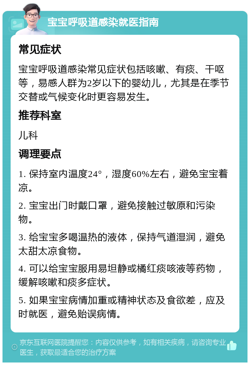 宝宝呼吸道感染就医指南 常见症状 宝宝呼吸道感染常见症状包括咳嗽、有痰、干呕等，易感人群为2岁以下的婴幼儿，尤其是在季节交替或气候变化时更容易发生。 推荐科室 儿科 调理要点 1. 保持室内温度24°，湿度60%左右，避免宝宝着凉。 2. 宝宝出门时戴口罩，避免接触过敏原和污染物。 3. 给宝宝多喝温热的液体，保持气道湿润，避免太甜太凉食物。 4. 可以给宝宝服用易坦静或橘红痰咳液等药物，缓解咳嗽和痰多症状。 5. 如果宝宝病情加重或精神状态及食欲差，应及时就医，避免贻误病情。