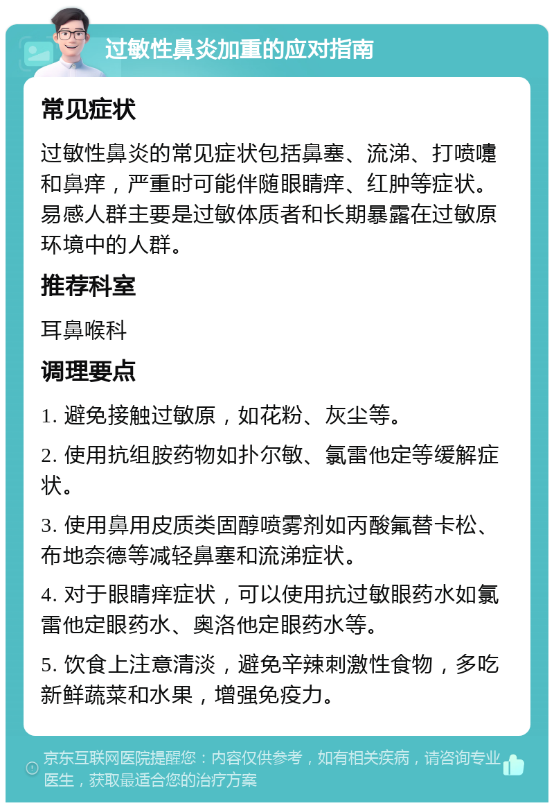 过敏性鼻炎加重的应对指南 常见症状 过敏性鼻炎的常见症状包括鼻塞、流涕、打喷嚏和鼻痒，严重时可能伴随眼睛痒、红肿等症状。易感人群主要是过敏体质者和长期暴露在过敏原环境中的人群。 推荐科室 耳鼻喉科 调理要点 1. 避免接触过敏原，如花粉、灰尘等。 2. 使用抗组胺药物如扑尔敏、氯雷他定等缓解症状。 3. 使用鼻用皮质类固醇喷雾剂如丙酸氟替卡松、布地奈德等减轻鼻塞和流涕症状。 4. 对于眼睛痒症状，可以使用抗过敏眼药水如氯雷他定眼药水、奥洛他定眼药水等。 5. 饮食上注意清淡，避免辛辣刺激性食物，多吃新鲜蔬菜和水果，增强免疫力。