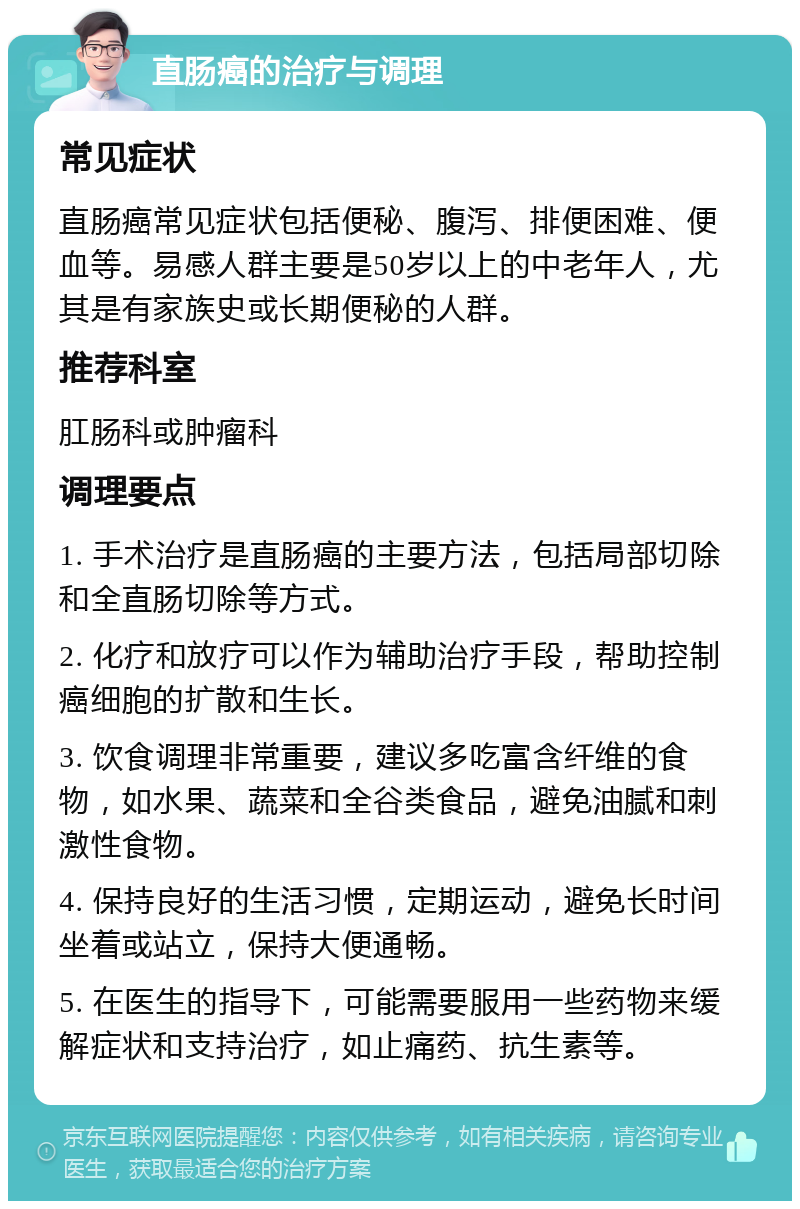 直肠癌的治疗与调理 常见症状 直肠癌常见症状包括便秘、腹泻、排便困难、便血等。易感人群主要是50岁以上的中老年人，尤其是有家族史或长期便秘的人群。 推荐科室 肛肠科或肿瘤科 调理要点 1. 手术治疗是直肠癌的主要方法，包括局部切除和全直肠切除等方式。 2. 化疗和放疗可以作为辅助治疗手段，帮助控制癌细胞的扩散和生长。 3. 饮食调理非常重要，建议多吃富含纤维的食物，如水果、蔬菜和全谷类食品，避免油腻和刺激性食物。 4. 保持良好的生活习惯，定期运动，避免长时间坐着或站立，保持大便通畅。 5. 在医生的指导下，可能需要服用一些药物来缓解症状和支持治疗，如止痛药、抗生素等。