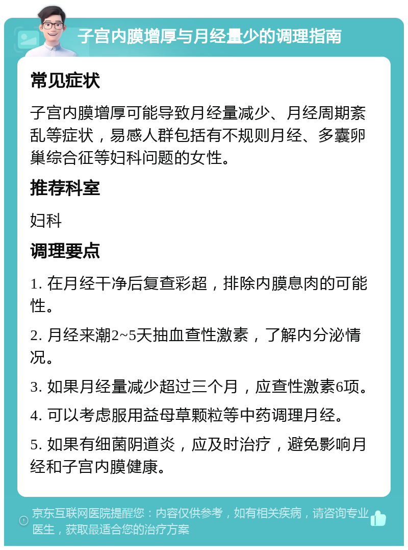 子宫内膜增厚与月经量少的调理指南 常见症状 子宫内膜增厚可能导致月经量减少、月经周期紊乱等症状，易感人群包括有不规则月经、多囊卵巢综合征等妇科问题的女性。 推荐科室 妇科 调理要点 1. 在月经干净后复查彩超，排除内膜息肉的可能性。 2. 月经来潮2~5天抽血查性激素，了解内分泌情况。 3. 如果月经量减少超过三个月，应查性激素6项。 4. 可以考虑服用益母草颗粒等中药调理月经。 5. 如果有细菌阴道炎，应及时治疗，避免影响月经和子宫内膜健康。