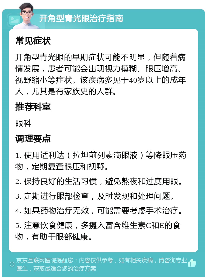 开角型青光眼治疗指南 常见症状 开角型青光眼的早期症状可能不明显，但随着病情发展，患者可能会出现视力模糊、眼压增高、视野缩小等症状。该疾病多见于40岁以上的成年人，尤其是有家族史的人群。 推荐科室 眼科 调理要点 1. 使用适利达（拉坦前列素滴眼液）等降眼压药物，定期复查眼压和视野。 2. 保持良好的生活习惯，避免熬夜和过度用眼。 3. 定期进行眼部检查，及时发现和处理问题。 4. 如果药物治疗无效，可能需要考虑手术治疗。 5. 注意饮食健康，多摄入富含维生素C和E的食物，有助于眼部健康。