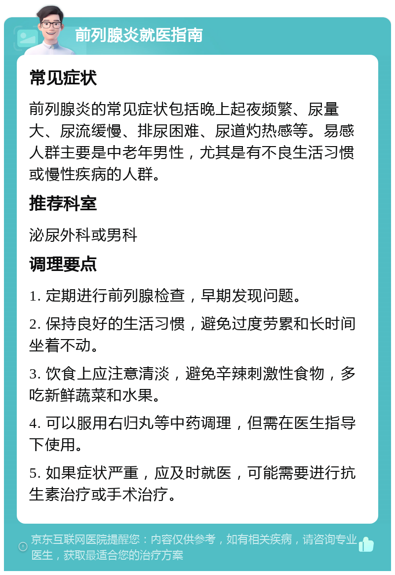 前列腺炎就医指南 常见症状 前列腺炎的常见症状包括晚上起夜频繁、尿量大、尿流缓慢、排尿困难、尿道灼热感等。易感人群主要是中老年男性，尤其是有不良生活习惯或慢性疾病的人群。 推荐科室 泌尿外科或男科 调理要点 1. 定期进行前列腺检查，早期发现问题。 2. 保持良好的生活习惯，避免过度劳累和长时间坐着不动。 3. 饮食上应注意清淡，避免辛辣刺激性食物，多吃新鲜蔬菜和水果。 4. 可以服用右归丸等中药调理，但需在医生指导下使用。 5. 如果症状严重，应及时就医，可能需要进行抗生素治疗或手术治疗。