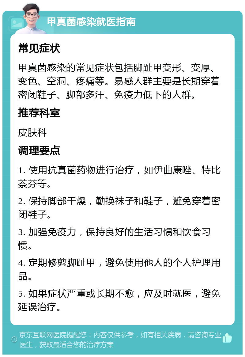 甲真菌感染就医指南 常见症状 甲真菌感染的常见症状包括脚趾甲变形、变厚、变色、空洞、疼痛等。易感人群主要是长期穿着密闭鞋子、脚部多汗、免疫力低下的人群。 推荐科室 皮肤科 调理要点 1. 使用抗真菌药物进行治疗，如伊曲康唑、特比萘芬等。 2. 保持脚部干燥，勤换袜子和鞋子，避免穿着密闭鞋子。 3. 加强免疫力，保持良好的生活习惯和饮食习惯。 4. 定期修剪脚趾甲，避免使用他人的个人护理用品。 5. 如果症状严重或长期不愈，应及时就医，避免延误治疗。