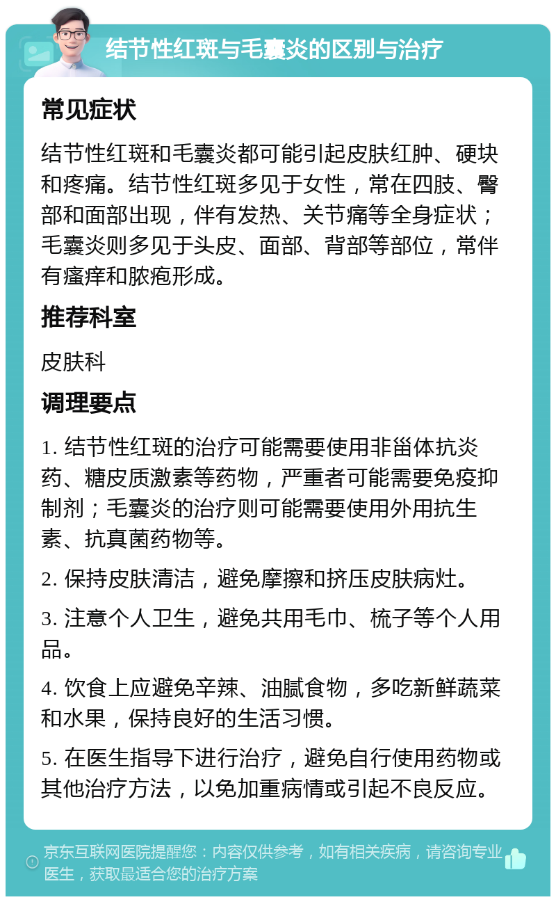 结节性红斑与毛囊炎的区别与治疗 常见症状 结节性红斑和毛囊炎都可能引起皮肤红肿、硬块和疼痛。结节性红斑多见于女性，常在四肢、臀部和面部出现，伴有发热、关节痛等全身症状；毛囊炎则多见于头皮、面部、背部等部位，常伴有瘙痒和脓疱形成。 推荐科室 皮肤科 调理要点 1. 结节性红斑的治疗可能需要使用非甾体抗炎药、糖皮质激素等药物，严重者可能需要免疫抑制剂；毛囊炎的治疗则可能需要使用外用抗生素、抗真菌药物等。 2. 保持皮肤清洁，避免摩擦和挤压皮肤病灶。 3. 注意个人卫生，避免共用毛巾、梳子等个人用品。 4. 饮食上应避免辛辣、油腻食物，多吃新鲜蔬菜和水果，保持良好的生活习惯。 5. 在医生指导下进行治疗，避免自行使用药物或其他治疗方法，以免加重病情或引起不良反应。