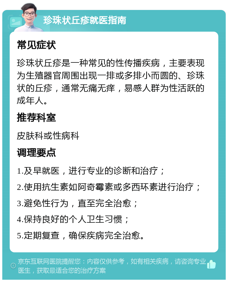 珍珠状丘疹就医指南 常见症状 珍珠状丘疹是一种常见的性传播疾病，主要表现为生殖器官周围出现一排或多排小而圆的、珍珠状的丘疹，通常无痛无痒，易感人群为性活跃的成年人。 推荐科室 皮肤科或性病科 调理要点 1.及早就医，进行专业的诊断和治疗； 2.使用抗生素如阿奇霉素或多西环素进行治疗； 3.避免性行为，直至完全治愈； 4.保持良好的个人卫生习惯； 5.定期复查，确保疾病完全治愈。