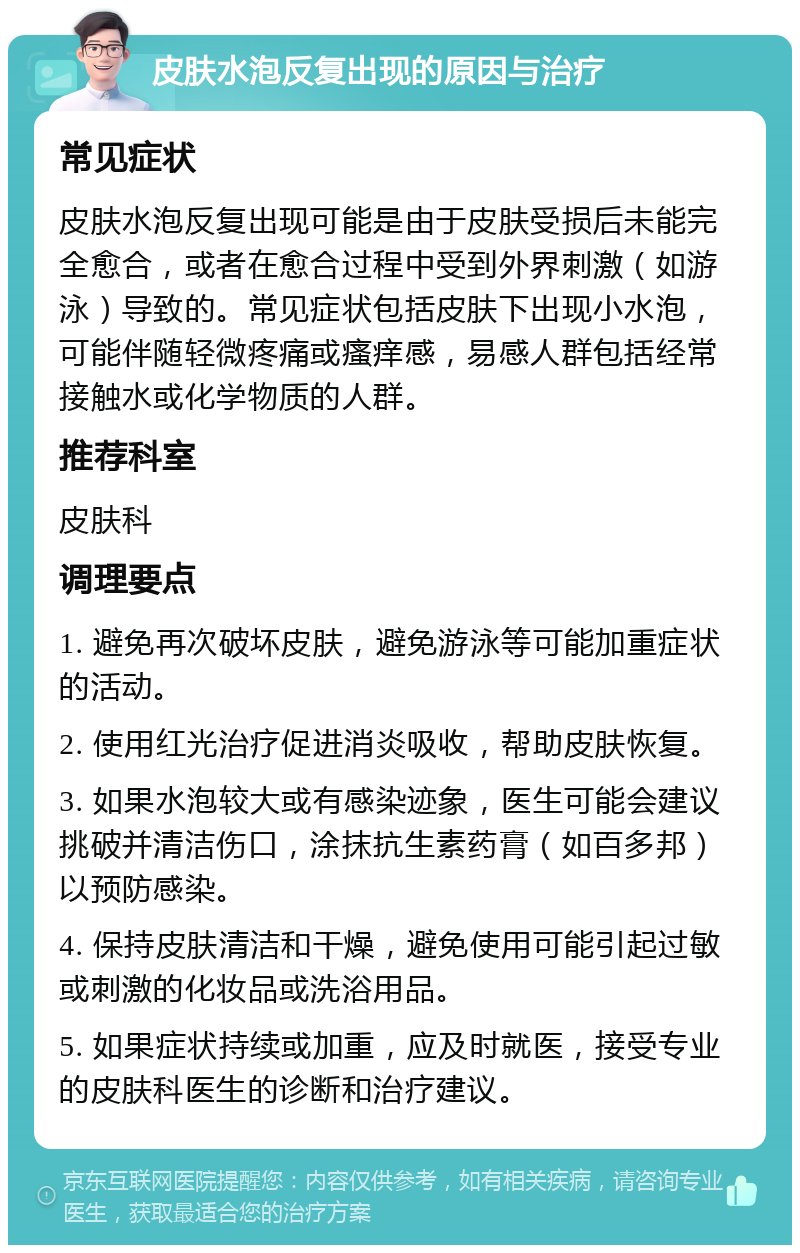 皮肤水泡反复出现的原因与治疗 常见症状 皮肤水泡反复出现可能是由于皮肤受损后未能完全愈合，或者在愈合过程中受到外界刺激（如游泳）导致的。常见症状包括皮肤下出现小水泡，可能伴随轻微疼痛或瘙痒感，易感人群包括经常接触水或化学物质的人群。 推荐科室 皮肤科 调理要点 1. 避免再次破坏皮肤，避免游泳等可能加重症状的活动。 2. 使用红光治疗促进消炎吸收，帮助皮肤恢复。 3. 如果水泡较大或有感染迹象，医生可能会建议挑破并清洁伤口，涂抹抗生素药膏（如百多邦）以预防感染。 4. 保持皮肤清洁和干燥，避免使用可能引起过敏或刺激的化妆品或洗浴用品。 5. 如果症状持续或加重，应及时就医，接受专业的皮肤科医生的诊断和治疗建议。