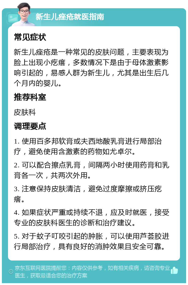 新生儿痤疮就医指南 常见症状 新生儿痤疮是一种常见的皮肤问题，主要表现为脸上出现小疙瘩，多数情况下是由于母体激素影响引起的，易感人群为新生儿，尤其是出生后几个月内的婴儿。 推荐科室 皮肤科 调理要点 1. 使用百多邦软膏或夫西地酸乳膏进行局部治疗，避免使用含激素的药物如尤卓尔。 2. 可以配合擦点乳膏，间隔两小时使用药膏和乳膏各一次，共两次外用。 3. 注意保持皮肤清洁，避免过度摩擦或挤压疙瘩。 4. 如果症状严重或持续不退，应及时就医，接受专业的皮肤科医生的诊断和治疗建议。 5. 对于蚊子叮咬引起的肿胀，可以使用芦荟胶进行局部治疗，具有良好的消肿效果且安全可靠。