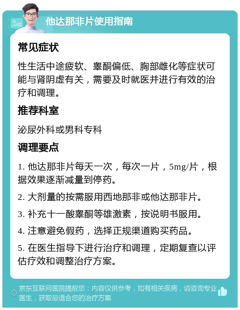 他达那非片使用指南 常见症状 性生活中途疲软、睾酮偏低、胸部雌化等症状可能与肾阴虚有关，需要及时就医并进行有效的治疗和调理。 推荐科室 泌尿外科或男科专科 调理要点 1. 他达那非片每天一次，每次一片，5mg/片，根据效果逐渐减量到停药。 2. 大剂量的按需服用西地那非或他达那非片。 3. 补充十一酸睾酮等雄激素，按说明书服用。 4. 注意避免假药，选择正规渠道购买药品。 5. 在医生指导下进行治疗和调理，定期复查以评估疗效和调整治疗方案。