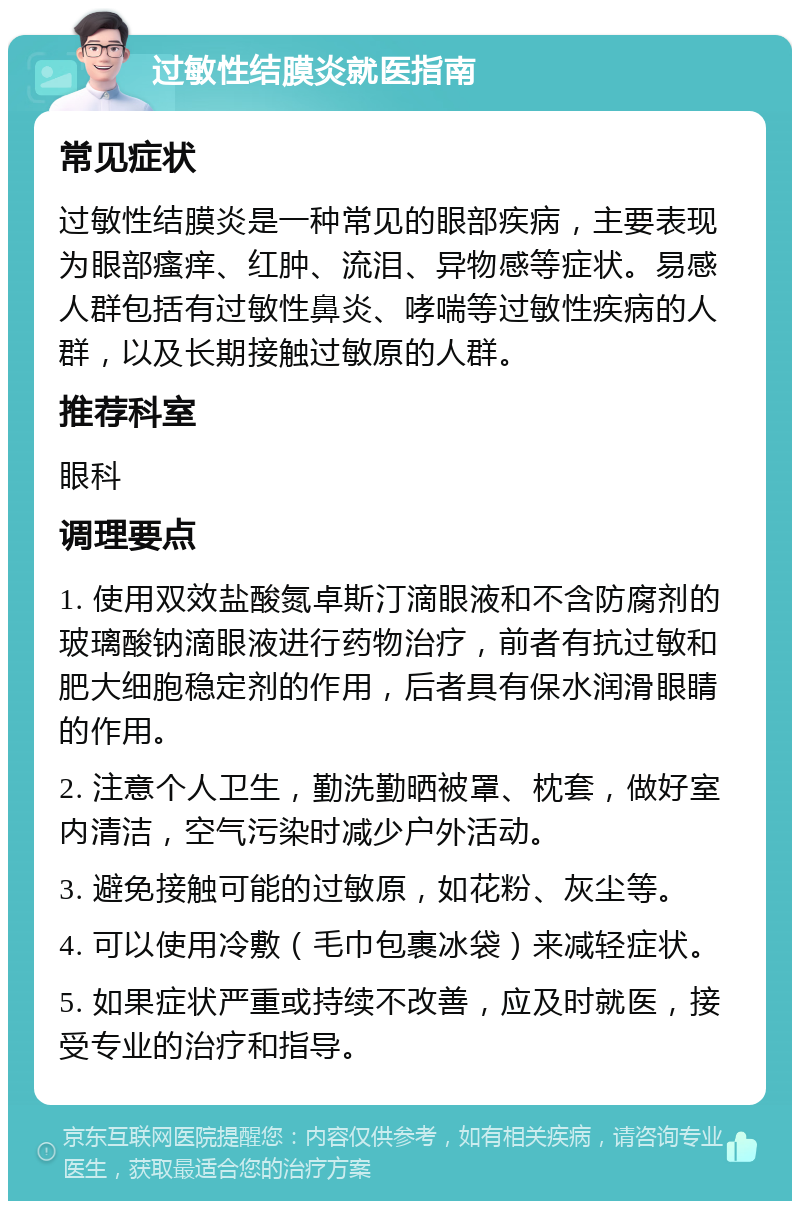 过敏性结膜炎就医指南 常见症状 过敏性结膜炎是一种常见的眼部疾病，主要表现为眼部瘙痒、红肿、流泪、异物感等症状。易感人群包括有过敏性鼻炎、哮喘等过敏性疾病的人群，以及长期接触过敏原的人群。 推荐科室 眼科 调理要点 1. 使用双效盐酸氮卓斯汀滴眼液和不含防腐剂的玻璃酸钠滴眼液进行药物治疗，前者有抗过敏和肥大细胞稳定剂的作用，后者具有保水润滑眼睛的作用。 2. 注意个人卫生，勤洗勤晒被罩、枕套，做好室内清洁，空气污染时减少户外活动。 3. 避免接触可能的过敏原，如花粉、灰尘等。 4. 可以使用冷敷（毛巾包裹冰袋）来减轻症状。 5. 如果症状严重或持续不改善，应及时就医，接受专业的治疗和指导。