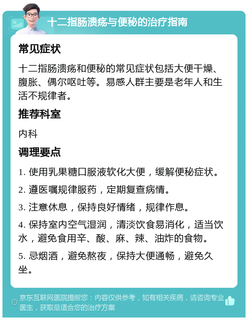 十二指肠溃疡与便秘的治疗指南 常见症状 十二指肠溃疡和便秘的常见症状包括大便干燥、腹胀、偶尔呕吐等。易感人群主要是老年人和生活不规律者。 推荐科室 内科 调理要点 1. 使用乳果糖口服液软化大便，缓解便秘症状。 2. 遵医嘱规律服药，定期复查病情。 3. 注意休息，保持良好情绪，规律作息。 4. 保持室内空气湿润，清淡饮食易消化，适当饮水，避免食用辛、酸、麻、辣、油炸的食物。 5. 忌烟酒，避免熬夜，保持大便通畅，避免久坐。