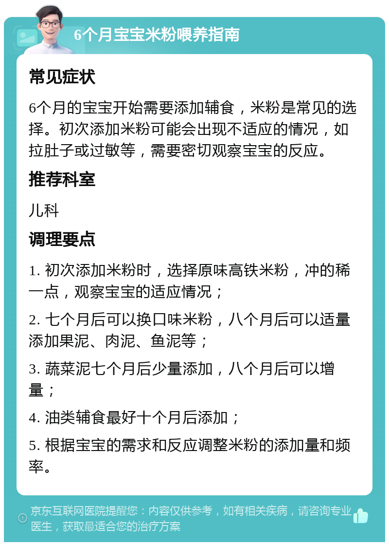 6个月宝宝米粉喂养指南 常见症状 6个月的宝宝开始需要添加辅食，米粉是常见的选择。初次添加米粉可能会出现不适应的情况，如拉肚子或过敏等，需要密切观察宝宝的反应。 推荐科室 儿科 调理要点 1. 初次添加米粉时，选择原味高铁米粉，冲的稀一点，观察宝宝的适应情况； 2. 七个月后可以换口味米粉，八个月后可以适量添加果泥、肉泥、鱼泥等； 3. 蔬菜泥七个月后少量添加，八个月后可以增量； 4. 油类辅食最好十个月后添加； 5. 根据宝宝的需求和反应调整米粉的添加量和频率。