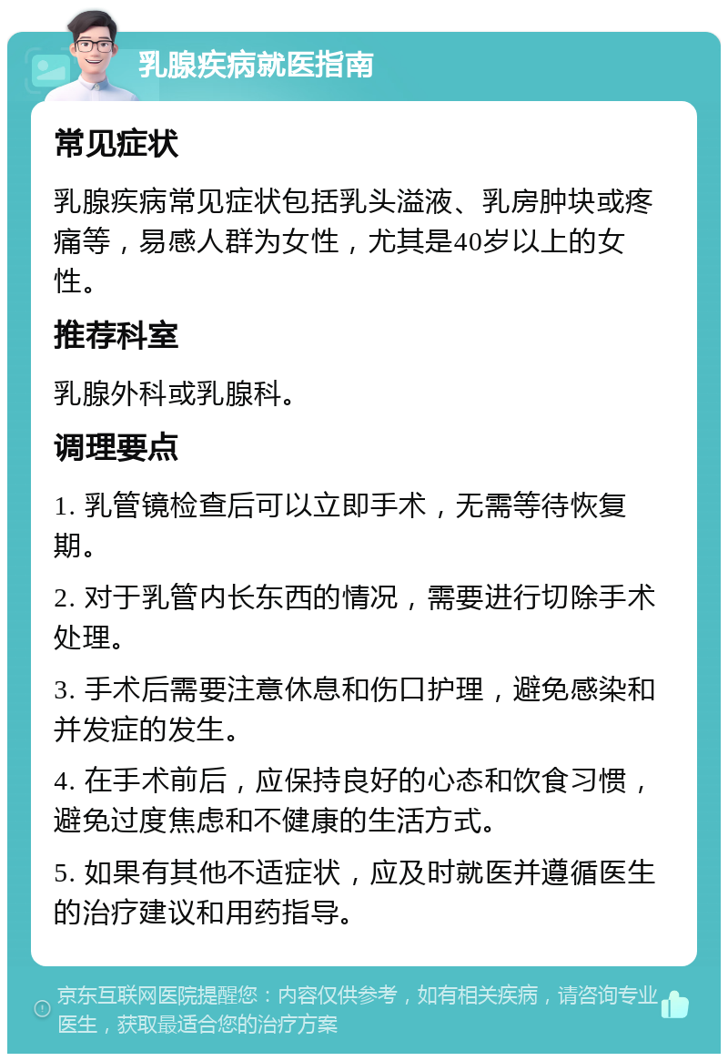 乳腺疾病就医指南 常见症状 乳腺疾病常见症状包括乳头溢液、乳房肿块或疼痛等，易感人群为女性，尤其是40岁以上的女性。 推荐科室 乳腺外科或乳腺科。 调理要点 1. 乳管镜检查后可以立即手术，无需等待恢复期。 2. 对于乳管内长东西的情况，需要进行切除手术处理。 3. 手术后需要注意休息和伤口护理，避免感染和并发症的发生。 4. 在手术前后，应保持良好的心态和饮食习惯，避免过度焦虑和不健康的生活方式。 5. 如果有其他不适症状，应及时就医并遵循医生的治疗建议和用药指导。