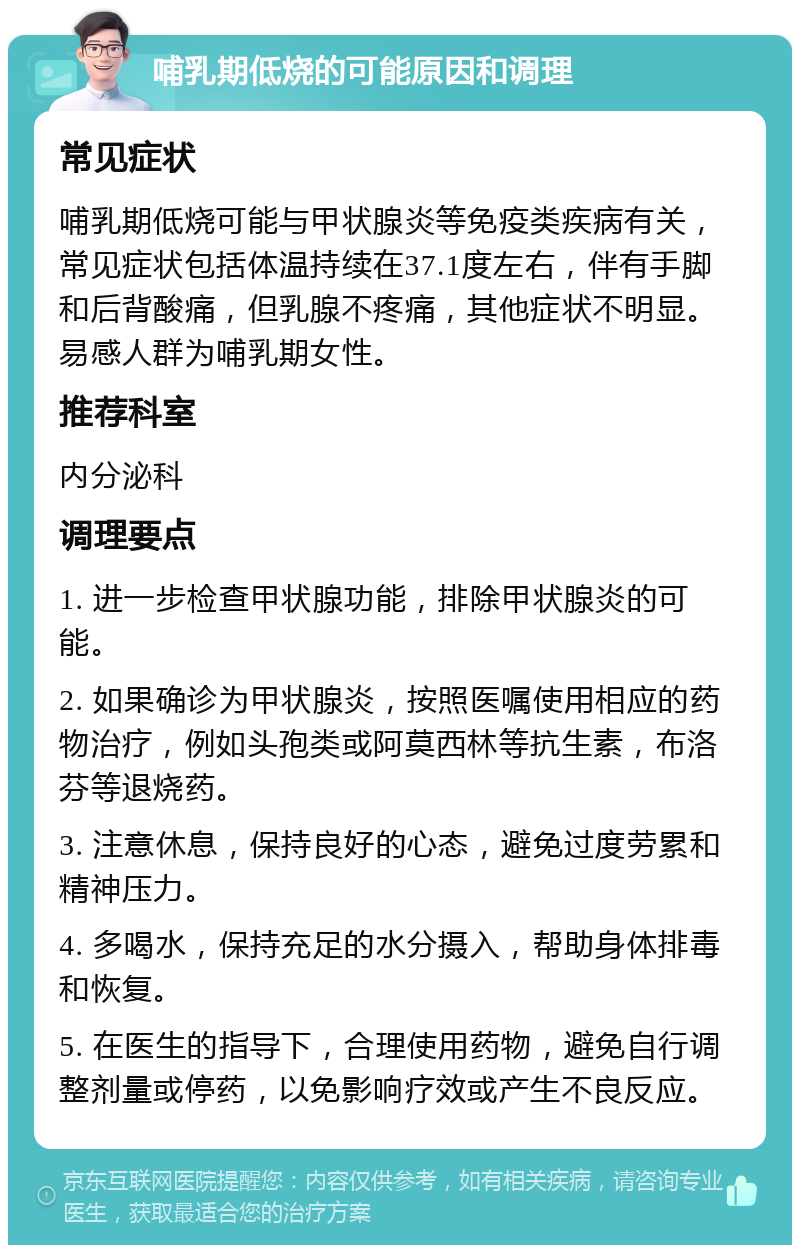 哺乳期低烧的可能原因和调理 常见症状 哺乳期低烧可能与甲状腺炎等免疫类疾病有关，常见症状包括体温持续在37.1度左右，伴有手脚和后背酸痛，但乳腺不疼痛，其他症状不明显。易感人群为哺乳期女性。 推荐科室 内分泌科 调理要点 1. 进一步检查甲状腺功能，排除甲状腺炎的可能。 2. 如果确诊为甲状腺炎，按照医嘱使用相应的药物治疗，例如头孢类或阿莫西林等抗生素，布洛芬等退烧药。 3. 注意休息，保持良好的心态，避免过度劳累和精神压力。 4. 多喝水，保持充足的水分摄入，帮助身体排毒和恢复。 5. 在医生的指导下，合理使用药物，避免自行调整剂量或停药，以免影响疗效或产生不良反应。