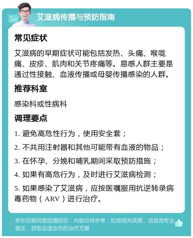 艾滋病传播与预防指南 常见症状 艾滋病的早期症状可能包括发热、头痛、喉咙痛、皮疹、肌肉和关节疼痛等。易感人群主要是通过性接触、血液传播或母婴传播感染的人群。 推荐科室 感染科或性病科 调理要点 1. 避免高危性行为，使用安全套； 2. 不共用注射器和其他可能带有血液的物品； 3. 在怀孕、分娩和哺乳期间采取预防措施； 4. 如果有高危行为，及时进行艾滋病检测； 5. 如果感染了艾滋病，应按医嘱服用抗逆转录病毒药物（ARV）进行治疗。